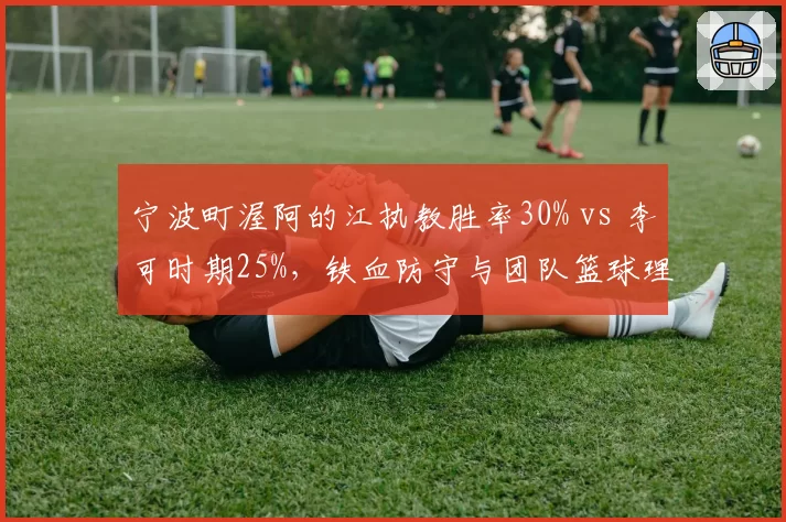 宁波町渥阿的江执教胜率30% vs 李可时期25%，铁血防守与团队篮球理念对比