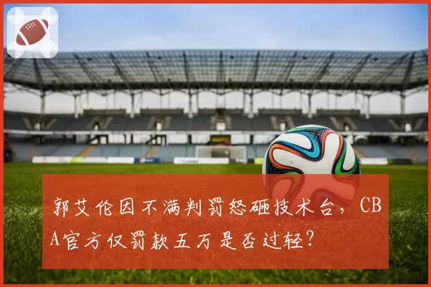 郭艾伦因不满判罚怒砸技术台，CBA官方仅罚款五万是否过轻？