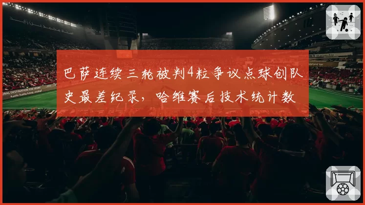 巴萨连续三轮被判4粒争议点球创队史最差纪录，哈维赛后技术统计数据力证禁区接触均为假摔
