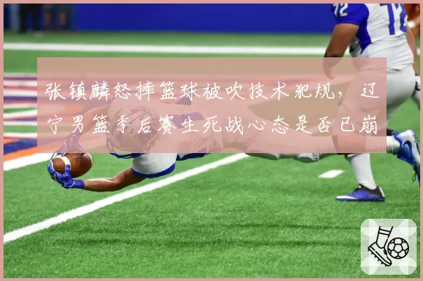 张镇麟怒摔篮球被吹技术犯规，辽宁男篮季后赛生死战心态是否已崩？