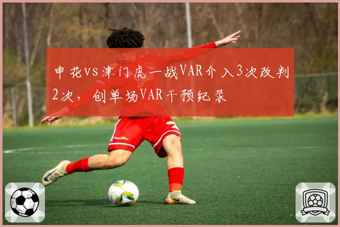申花vs津门虎一战VAR介入3次改判2次,创单场VAR干预纪录