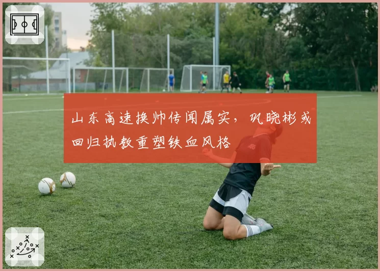 山东高速换帅传闻属实，巩晓彬或回归执教重塑铁血风格