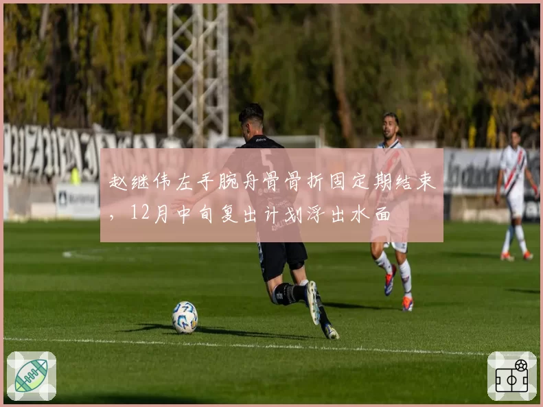赵继伟左手腕舟骨骨折固定期结束，12月中旬复出计划浮出水面