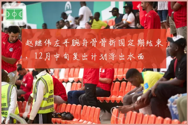 赵继伟左手腕舟骨骨折固定期结束，12月中旬复出计划浮出水面