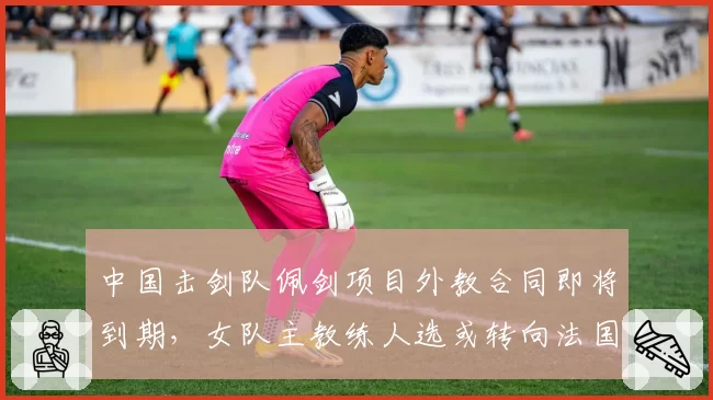 中国击剑队佩剑项目外教合同即将到期，女队主教练人选或转向法国籍名帅