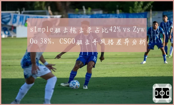 s1mple狙击枪击杀占比42% vs ZywOo 38%,CSGO狙击手风格差异分析