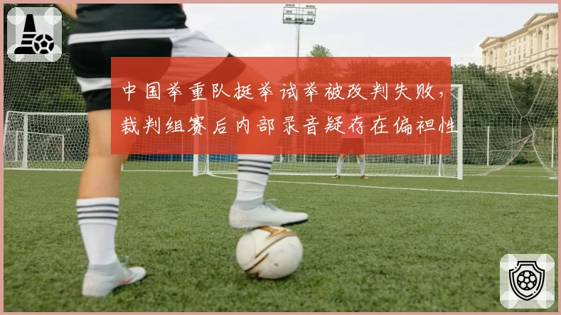 中国举重队挺举试举被改判失败，裁判组赛后内部录音疑存在偏袒性对话