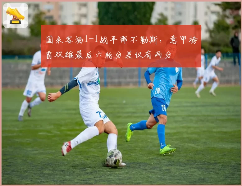 国米客场1-1战平那不勒斯，意甲榜首双雄最后六轮分差仅有两分