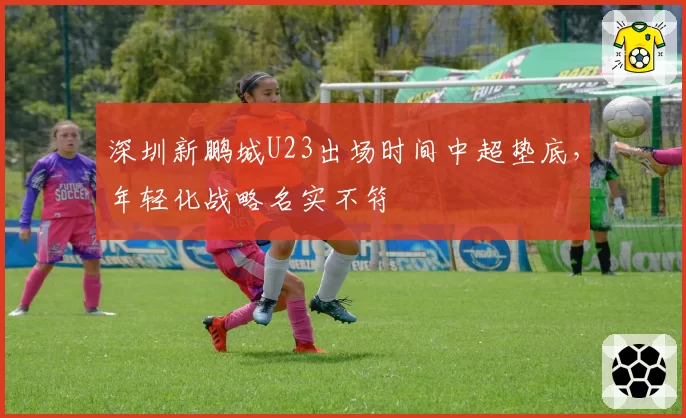 深圳新鹏城U23出场时间中超垫底，年轻化战略名实不符