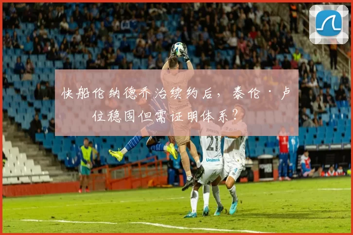 快船伦纳德乔治续约后，泰伦·卢帅位稳固但需证明体系？