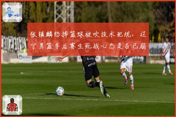 张镇麟怒摔篮球被吹技术犯规，辽宁男篮季后赛生死战心态是否已崩？