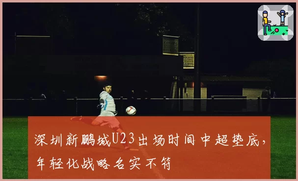 深圳新鹏城U23出场时间中超垫底，年轻化战略名实不符