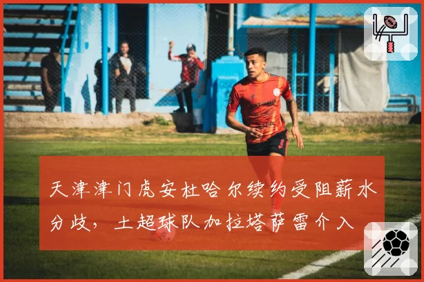 天津津门虎安杜哈尔续约受阻薪水分歧，土超球队加拉塔萨雷介入
