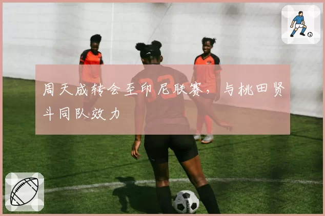 周天成转会至印尼联赛，与桃田贤斗同队效力
