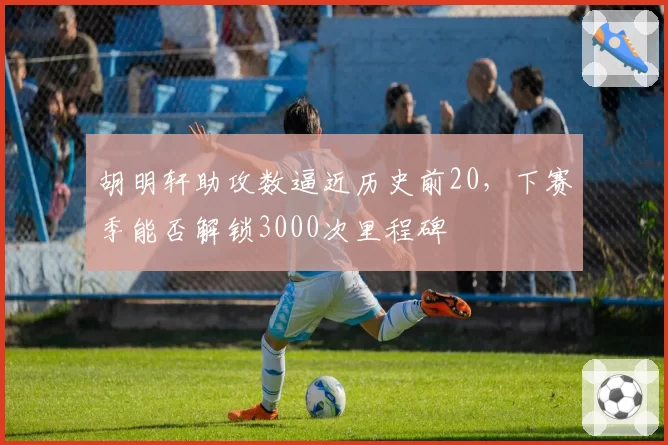 胡明轩助攻数逼近历史前20，下赛季能否解锁3000次里程碑