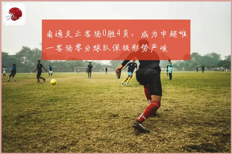 南通支云客场0胜4负，成为中超唯一客场零分球队保级形势严峻