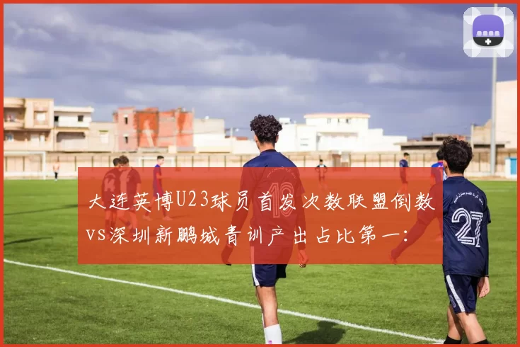 大连英博U23球员首发次数联盟倒数vs深圳新鹏城青训产出占比第一：年轻化路径对比