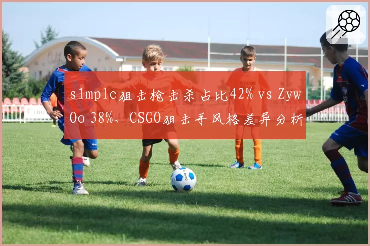 s1mple狙击枪击杀占比42% vs ZywOo 38%，CSGO狙击手风格差异分析