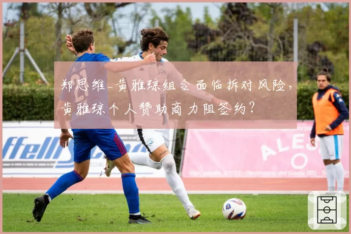 郑思维_黄雅琼组合面临拆对风险，黄雅琼个人赞助商力阻签约？