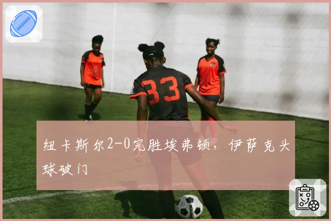纽卡斯尔2-0完胜埃弗顿，伊萨克头球破门