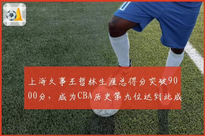 上海久事王哲林生涯总得分突破9000分，成为CBA历史第九位达到此成就的球员