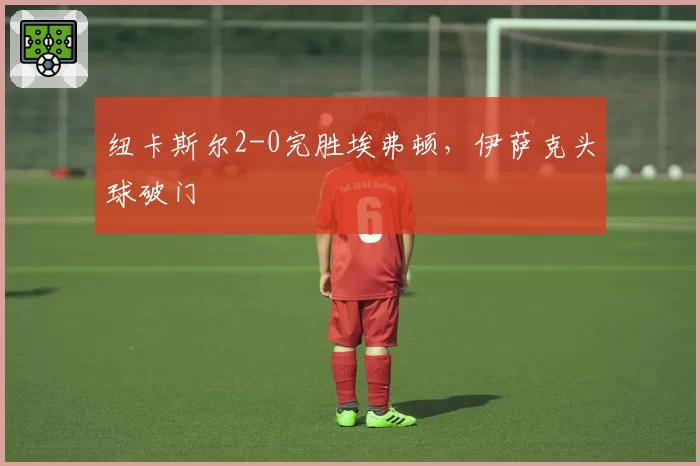 纽卡斯尔2-0完胜埃弗顿，伊萨克头球破门