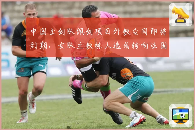 中国击剑队佩剑项目外教合同即将到期，女队主教练人选或转向法国籍名帅