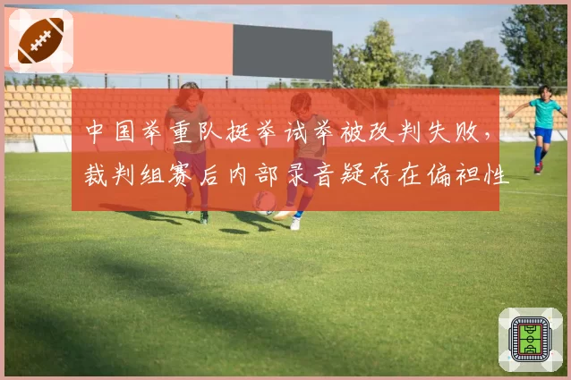 中国举重队挺举试举被改判失败，裁判组赛后内部录音疑存在偏袒性对话