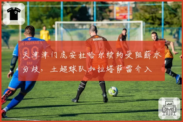 天津津门虎安杜哈尔续约受阻薪水分歧，土超球队加拉塔萨雷介入