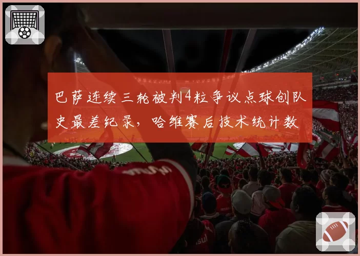 巴萨连续三轮被判4粒争议点球创队史最差纪录,哈维赛后技术统计数据力证禁区接触均为假摔