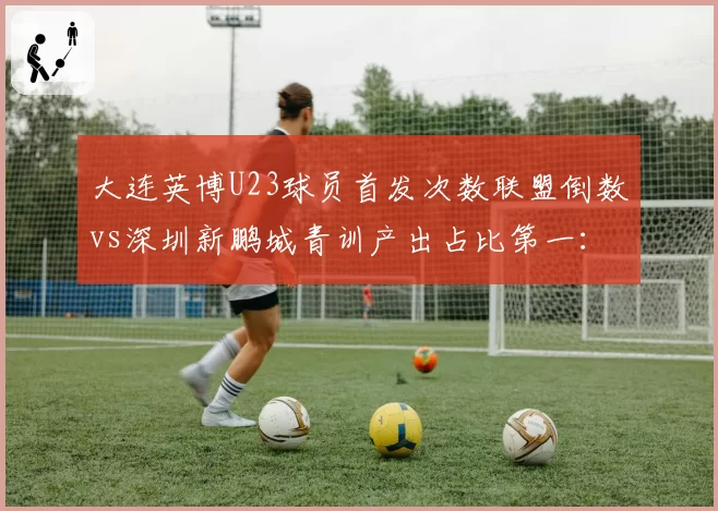 大连英博U23球员首发次数联盟倒数vs深圳新鹏城青训产出占比第一：年轻化路径对比