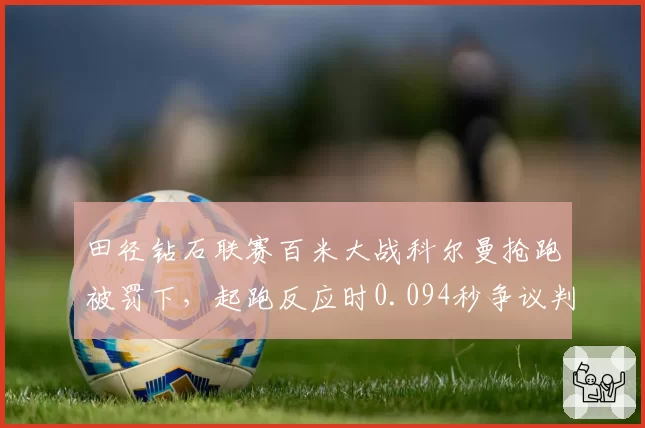 田径钻石联赛百米大战科尔曼抢跑被罚下,起跑反应时0.094秒争议判罚引美国队上诉
