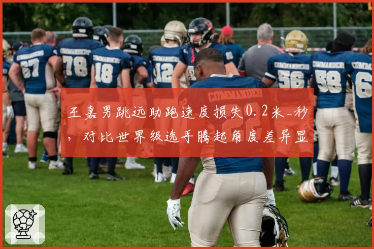 王嘉男跳远助跑速度损失0.2米_秒，对比世界级选手腾起角度差异显著