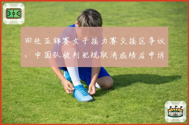 田径亚锦赛女子接力赛交接区争议，中国队被判犯规取消成绩后申诉遭拒