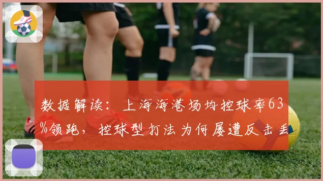 数据解读:上海海港场均控球率63%领跑,控球型打法为何屡遭反击丢球?