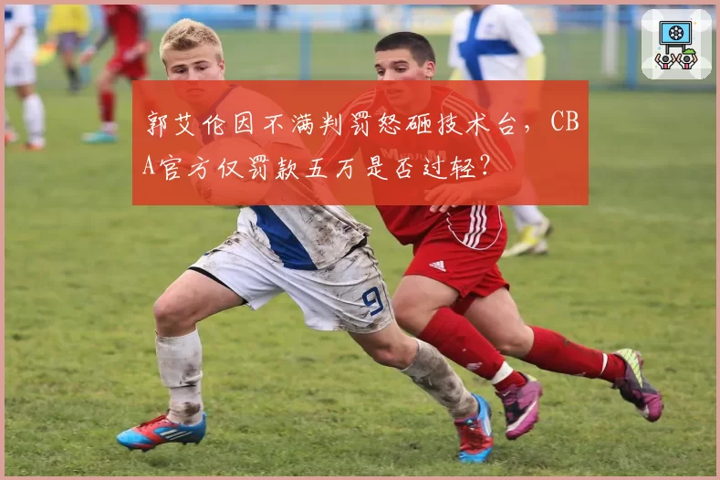 郭艾伦因不满判罚怒砸技术台，CBA官方仅罚款五万是否过轻？