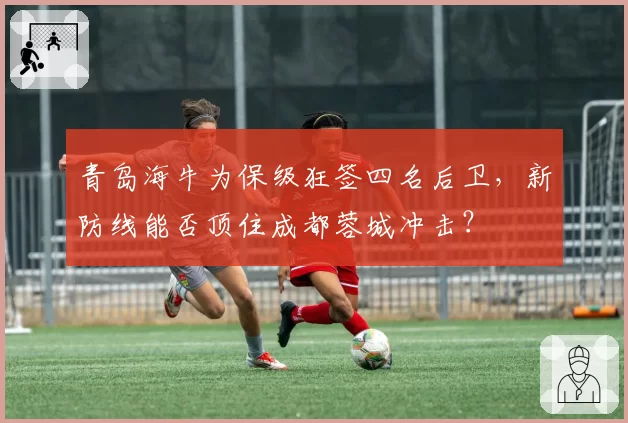 青岛海牛为保级狂签四名后卫,新防线能否顶住成都蓉城冲击?